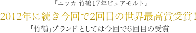 『ニッカ 竹鶴17年ピュアモルト』
2012年に続き今回で2回目の世界最高賞受賞！
「竹鶴」ブランドとしては今回で6回目の受賞