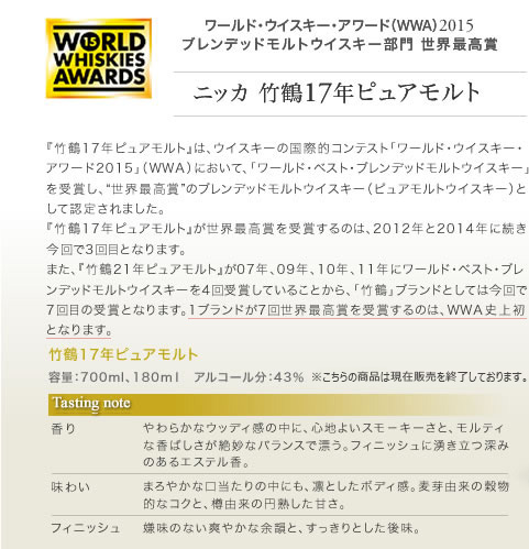 『竹鶴17年ピュアモルト』は、ウイスキーの国際的コンテスト「ワールド・ウイスキー・アワード2015」（ＷＷＡ）において、「ワールド・ベスト・ブレンデッドモルトウイスキー」を受賞し、“世界最高賞”のブレンデッドモルトウイスキー（ピュアモルトウイスキー）として認定されました。
『竹鶴17年ピュアモルト』が世界最高賞を受賞するのは、2012年と2014年に続き今回で3回目となります。
また、『竹鶴21年ピュアモルト』が07年、09年、10年、11年にワールド・ベスト・ブレンデッドモルトウイスキーを4回受賞していることから、「竹鶴」ブランドとしては今回で7回目の受賞となります。1ブランドが7回世界最高賞を受賞するのは、ＷＷＡ史上初となります。
