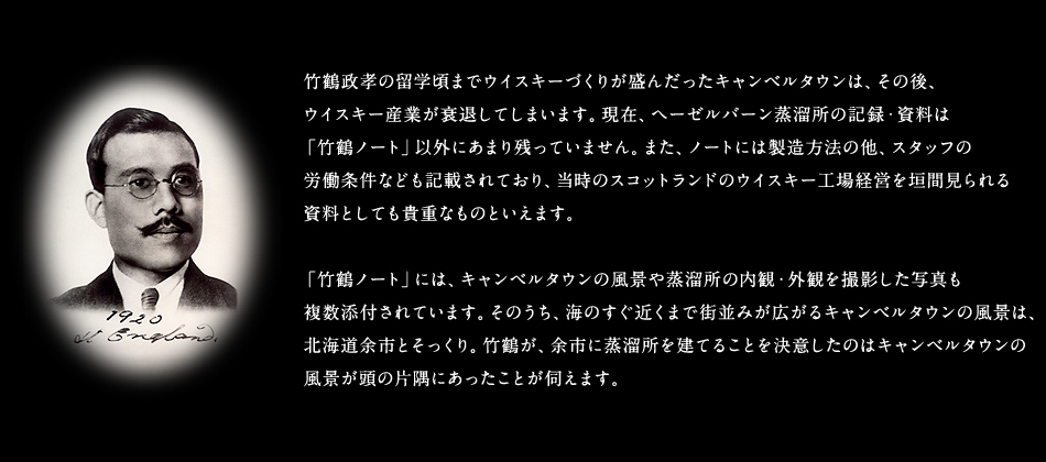 竹鶴政孝の留学頃までウイスキーづくりが盛んだったキャンベルタウンは、その後、ウイスキー産業が衰退してしまいます。現在、ヘーゼルバーン蒸溜所の記録・資料は「竹鶴ノート」以外にあまり残っていません。また、ノートには製造方法の他、スタッフの労働条件なども記載されており、当時のスコットランドのウイスキー工場経営を垣間見られる資料としても貴重なものといえます。「竹鶴ノート」には、キャンベルタウンの風景や蒸溜所の内観・外観を撮影した写真も複数添付されています。そのうち、海のすぐ近くまで街並みが広がるキャンベルタウンの風景は、北海道余市とそっくり。竹鶴が、余市に蒸溜所を建てることを決意したのはキャンベルタウンの風景が頭の片隅にあったことが伺えます。