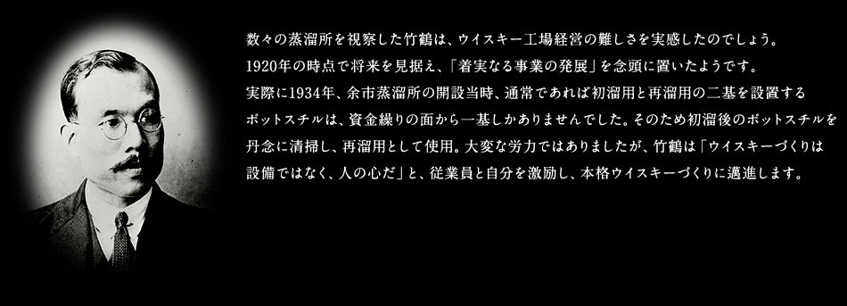 数々の蒸溜所を視察した竹鶴は、ウイスキー工場経営の難しさを実感したのでしょう。
1920年の時点で将来を見据え、「着実なる事業の発展」を念頭に置いたようです。
実際に1934年、余市蒸溜所の開設当時、通常であれば初溜用と再溜用の二基を設置する
ポットスチルは、資金繰りの面から一基しかありませんでした。そのため初溜後のポットスチルを丹念に清掃し、再溜用として使用。大変な労力ではありましたが、竹鶴は「ウイスキーづくりは
設備ではなく、人の心だ」と、従業員と自分を激励し、本格ウイスキーづくりに邁進します。
