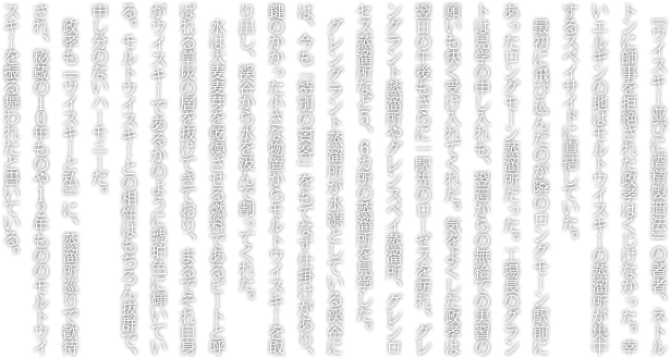 『ウイスキー並びに酒精製造法』の著者、ネトルトンに師事を拒絶された政孝はくじけなかった。幸いエルギンの地はモルトウイスキーの蒸溜所が集中するスペイサイドに直結していた。最初に飛び込んだのが隣のロングモーン駅前にあったロングモーン蒸溜所だった。工場長のグラントは見学の申し入れも、翌週からの無給での実習の願いも快く受け入れてくれた。気をよくした政孝は翌日の午後もさらに一駅先のローゼスを訪れ、グレングラント蒸溜所やグレンスペイ蒸溜所、グレンロセス蒸溜所など５、６カ所の蒸溜所を見学した。グレングラント蒸溜所が水源としている渓谷には、今も「特別の賓客」をもてなす仕掛けがあり、鍵のかかった小さな物置からモルトウイスキーを取り出し、渓谷から水を汲んで割ってくれた。水は大麦麦芽を乾燥させる燃料であるピートと呼ばれる草炭の層を抜けてきており、まるでそれ自身がウイスキーであるかのように琥珀色に輝いている。モルトウイスキーとの相性はもちろん抜群で、申し分のないハーモニーだ。政孝も『ウイスキーと私』に、蒸溜所巡りで歓待され、秘蔵の１０年ものや１２年もののモルトウイスキーを振る舞われたと書いている。