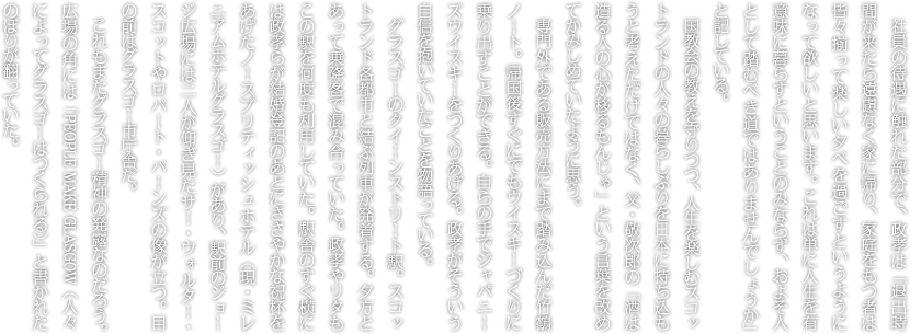 社員の待遇に触れた部分で、政孝は「退出時間が来たら遠慮なく家に帰り、家庭をもつ者は皆々揃って楽しい夕べを過ごすというようになって欲しいと思います。これは単に人生を有意味に暮らすということのみならず、およそ人として踏むべき道ではありませんでしょうか」と記している。国教会の教えを守りつつ、人生を楽しむスコットランドの人々の暮らしぶりを日本に持ち込もうと考えただけではなく、父・敬次郎の「酒は造る人の心が移るもんじゃ」という言葉を改めてかみしめていたように思う。専門外である販売方法にまで踏み込んだ竹鶴ノート。帰国後すぐにでもウイスキーづくりに乗り出すことができる。自らの手でジャパニーズウイスキーをつくりあげる。政孝がそういう自信を抱いていたことを物語っている。グラスゴーのクイーンストリート駅。スコットランド各都市と結ぶ列車が発着する。夕方とあって乗降客で混み合っていた。政孝やリタもこの駅を何度も利用していた。駅舎のすぐ横には政孝らが結婚登記のあとにささやかな祝杯をあげたノースブリティッシュホテル（現・ミレニアムホテルグラスゴー）があり、駅前のジョージ広場には二人が仰ぎ見たサー・ウォルター・スコットやロバート・バーンズの像が立つ。目の前はグラスゴー市庁舎だ。これもまたグラスゴー精神の発露なのだろう。広場の角には「PEOPLE MAKE GLASGOW（人々によってグラスゴーはつくられる）」と書かれたのぼりが翻っていた。