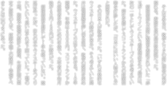 そんなある日、政孝とリタの前に運命の男が現れる。寿屋社長の鳥井信治郎だった。摂津酒造も以前に製造を委託されていた「赤玉ポートワイン」という看板商品をもつ鳥井は、次の一手としてウイスキーづくりを考えていた。商社を通じてスコットランドからの技師招聘を打診したが、「日本にはいい人物がいる」と回答された。その日本人が政孝だった。「いずれ本格的なウイスキーの時代が来る」。そう考えていた鳥井は慎重論を押し切る形で、政孝の採用を決めた。ウイスキーづくりはすべて任せる。１０年間働く。年俸は４０００円。スコットランドから技術者を招くための年俸で、大卒者の平均月給が４０円―５０円だった時代だった。摂津酒造を退社して１年も経っていない。逡巡はあったが、自らの手でウイスキーをつくりたいという思いはそれを上回っていた。工場の立地、施設や設備の設計と調達、生産計画の策定と原料の入手、技師や職工の採用…準備すべきことは山のようにあった。