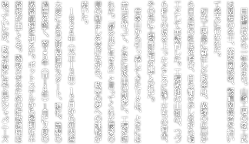 用地買収から一年あまり。山崎工場の竣工式は関西の名士、業界関係者、報道関係者を招いて盛大に行われた。初代工場長に就任した政孝は、故郷の広島から日本酒の杜氏を呼び、自ら範を示しながら職工として再教育した。工場敷地の山側の、つづら折りの坂を上ったところに職工たちの宿舎、その先に工場長社宅が建てられた。帝塚山から引っ越してきたリタは、ときには弁当を持って、ときには外出の前後に、工場を訪れた。「夢を共に生きる」と言ってくれた最愛の妻の励ましを受けながら、政孝の夢への挑戦が続いた。１９２４年（大正１３年）１２月から河内産大麦による麦芽製造がスタート、糖化、発酵の過程を経て、翌２５年（同１４年）１月に２度の蒸溜過程を迎えた。ポットスチルから透明な本溜液が出てくる。熟成させるための貯蔵過程は残っていたが、政孝が夢にまで見たジャパニーズ