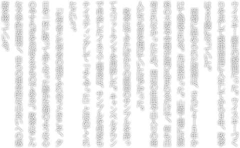 ウイスキー誕生の瞬間だった。ウイスキーづくりを志して摂津酒造に入社してから９年、政孝は３０歳になっていた。酒樽に詰められた原酒は、さらに４―５年かけて熟成される。先は長かった。山崎工場には原料の大麦や空樽が運び込まれるだけで、何も出荷されなかったため、周辺の住民や出入りの商人たちも首を傾げていたほどだった。政孝はできたばかりの原酒のサンプルを持ってスコットランドを再訪した。キャンベルタウンで再会したイネス工場長は、サンプルを何度もテイスティングして「よくやった」とほめてくれたという。「化学者と化学者の魂がふれ合うときこそ、夕日を一杯に吸って赤くなった静かな海のような心のやすらぎをおぼえるものである」。政孝はこんな文学的表現で、自らの運命的な出会いへの感謝を綴っている。