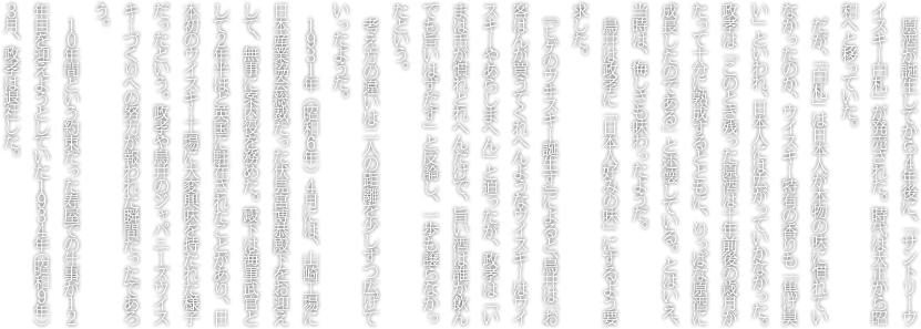 原酒が誕生してから４年後に、「サントリーウイスキー白札」が発売された。時代は大正から昭和へと移っていた。だが、「白札」は日本人が本物の味に慣れていなかったのか、ウイスキー特有の香りも「焦げ臭い」といわれ、日本人には広がっていかなかった。政孝は「このとき残った原酒は十年前後の歳月がたって十分に熟成するとともに、りっぱな原酒に成長したのである」と述懐している。とはいえ、当時は、悔しさも味わったようだ。鳥井は政孝に「より広く受け入れられる味と香り」を要求した。『ヒゲのウヰスキー誕生す』によると、鳥井は「お客はんが買うてくれへんようなウイスキーはウイスキーやあらしまへん」と迫ったが、政孝は「いまは舌が慣れとれへんだけで、旨い酒は誰が飲んでも旨いはずだす」と反論し、一歩も譲らなかったという。考え方の違いは二人の距離を少しずつ広げていったようだ。１９３１年（昭和６年）４月には、山崎工場に日本産業協会総裁だった伏見宮博恭殿下をお迎えして、無事に案内役を務めた。殿下は海軍武官として２年半ほど英国に駐在されたことがあり、日本初のウイスキー工場に大変興味を持たれた様子だったという。政孝や鳥井のジャパニーズウイスキーづくりへの努力が報われた瞬間だったであろう。１０年間という約束だった寿屋での仕事が１２年目を迎えようとしていた１９３４年（昭和９年）３月、政孝は退社した。