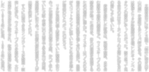 北海道余市にはアイヌ語で「海中に突き出す山の頭」を意味するシリパ岬がある。その風景は政孝とリタが新婚時代を過ごしたキャンベルタウンの景色にそっくりだった。振り返って見る余市の丘はカーカンテロフの北側に広がる丘の姿によく似ていた。<br>寿屋を退社した政孝は、気候や湿度、水を含む原料や燃料の調達など、ウイスキーづくりの諸条件が整った余市を、自らの理想を実現するための場所に選んだ。ウイスキーはつくられる場所の自然環境の影響を強く受ける酒だ。風景がスコットランドに似ていたことも余市を選んだ理由のひとつだったのだろう。リタが英語の個人教授をしていた関係で知り合った加賀証券社長の加賀正太郎、かつて住んでいた大阪・帝塚山の大地主である芝川又四郎、英国時代に知り合った伯爵の柳沢保恵の３人が出資を約束してくれた。<br>すぐに出荷できるリンゴジュースを製造・販売しながら、ウイスキーづくりを進める。大日本果汁株式会社が設立され、政孝は専務に就任した（１９４３年に社長、１９７０年に会長）。