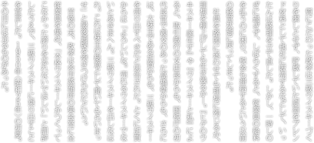 質にこだわった政孝は三級ウイスキーづくりを潔しとせず、貯蔵していた原酒をブレンド材料として他社に販売するなどして、いったんは経理を立て直した。しかし、一時しのぎに過ぎず、しばらくすると、従業員の給料を払うのに困り、税金も滞納するという以前の経営状態に戻ってしまった。社員を路頭に迷わせても理想に殉じるか、理想を棚上げしても生き残るか―。『ヒゲのウヰスキー誕生す』や『ウイスキーと私』によると、取引銀行の支店長からも、国税庁の初代長官で親交のあった高橋衛からも、さらには、大株主である加賀からも、三級ウイスキーを売り出すべきだと忠告された。とくに加賀からは「よろしいな。売れるウイスキーでないとあきまへん。三級ウイスキーを出しなはれ。これは株主の総意として聞いてもらいまっせ」と最後通牒を突きつけられたという。苦悩の末、政孝は余市蒸溜所の集会室に全従業員を集め、「本格ウイスキーしかつくってこなかった誇りを忘れないでほしい」と訓辞したうえで、三級ウイスキーに乗り出すことを宣言した。１９５０年（昭和２５年）の初夏。その目には光るものがあった。