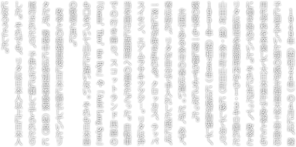 １９４９年（昭和２４年）の４月には、養子に迎えていた甥の威が北海道大学工学部応用化学科を卒業して大日本果汁で政孝とともに働き始めていた。それに先だって、政孝とリタは居宅を蒸溜所内から１・３キロ離れた山田村（現・余市町山田町）に移しており、１９５１年（昭和２６年）には威が結婚して、嫁の歌子も一緒に暮らすようになった。北国である余市の春は遅い。だが、必ず、春は訪れ、リタが自分で手入れした庭には、一斉に花が咲き乱れる。クロッカス、ラッパスイセン、エゾムラサキツツジ…。リタは弁当を届けに蒸溜所への道をたどった。自転車での行き帰り、スコットランド民謡の「Comin’ Thro’ the Rye」や「Auld Lang Syne」も口をついて出たに違いない。それも日本語の歌詞と共に。政孝との結婚直後に日本に帰化していたリタだが、戦時中には特別高等警察（特高）に尾行されたり、子供たちに囃し立てられたりした。それでも、リタは日本人以上に日本人になろうとした。梅干しも漬けたし、冬の備えに大根も漬けた。卵かけカレーライスも従業員には好評だった。ニシン漬けも材料の買い出しからすべて自分の手でつくりあげ、イカの塩辛は漁師たちがつくったものと同じくらいおいしかったという。蒸溜所の従業員慰安会の際には、ドーナツを大量につくって喜ばれた。できたて、とれたてにこだわった政孝のために、ジャガイモ掘りを含めて材料の調達から調理、配膳まで、政孝の食事の時間に合わせた。政孝は日本酒の晩酌とともに和食、リタと威夫婦は洋食だったが、リタは料理にこだわり、すべて自分の手でやらないと気が済まなかった。政孝の帰宅時刻が近づくと、台所は戦場のようだったといわれる。食事が終わると、政孝は就寝までの時間、ウイスキーグラスを傾けて過ごした。一日に500ミリリットルほどが入ったボトル一本が定量で、傍らにはリタの姿があった。キャンベルタウンで過ごした新婚時代のように。