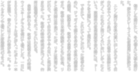 梅干しも漬けたし、冬の備えに大根も漬けた。卵かけカレーライスも従業員には好評だった。ニシン漬けも材料の買い出しからすべて自分の手でつくりあげ、イカの塩辛は漁師たちがつくったものと同じくらいおいしかったという。蒸溜所の従業員慰安会の際には、ドーナツを大量につくって喜ばれた。できたて、とれたてにこだわった政孝のために、ジャガイモ掘りを含めて材料の調達から調理、配膳まで、政孝の食事の時間に合わせた。政孝は日本酒の晩酌とともに和食、リタと威夫婦は洋食だったが、リタは料理にこだわり、すべて自分の手でやらないと気が済まなかった。政孝の帰宅時刻が近づくと、台所は戦場のようだったといわれる。食事が終わると、政孝は就寝までの時間、ウイスキーグラスを傾けて過ごした。一日に500ミリリットルほどが入ったボトル一本が定量で、傍らにはリタの姿があった。キャンベルタウンで過ごした新婚時代のように。