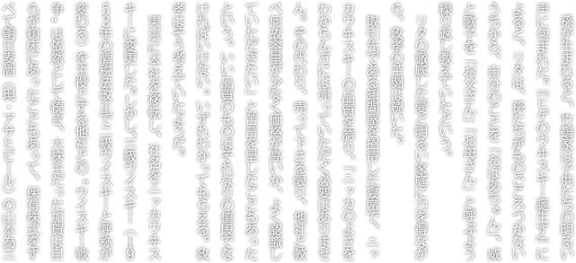 孫が生まれると、竹鶴家は子供たちの明るい声に包まれた。『ヒゲのウヰスキー誕生す』によると、リタは、孫たちがものごころつかないうちから、自分のことを「おばあちゃん」、威と歌子を「お父さん」「お母さん」と呼ぶよう繰り返し教えていたという。リタの徹底した愛と明るい家庭に力を得ながら、政孝の苦闘は続いた。取引先である卸問屋を招待した宴席で、ニッカウヰスキーの品質を誇り、「ニッカのよさをわからん方には売っていただく必要はありません。その代わり、売って下さる限り、他社と較べ何故容量が少なく価格が高いか、よく認識していただきたい」と苦言を呈したこともあったという。いい品質のものはそれなりの値段でなければいけない。いずれわかってもらえる。政孝はそう考えていたようだ。東京に本社を移転し、社名をニッカウヰスキーに変更した。しかし、三級ウイスキー（１９５３年の酒税法改正で二級ウイスキーと呼称が変わる）を主役とする他社との“ウイスキー戦争”は依然として続き、大株主だった加賀は自らが病床にあったこともあって、保有株式をすべて朝日麦酒（現・アサヒビール）の山本為三郎に売却された。