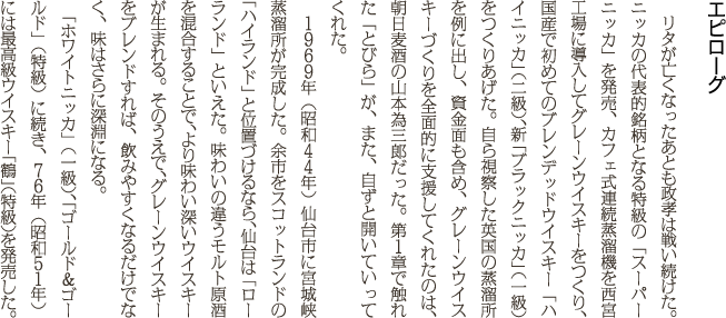 リタが亡くなったあとも政孝は戦い続けた。ニッカの代表的銘柄となる特級の「スーパーニッカ」を発売、カフェ式連続蒸溜機を西宮工場に導入してグレーンウイスキーをつくり、国産で初めてのブレンデッドウイスキー「ハイニッカ」（二級）、新「ブラックニッカ」（一級）をつくりあげた。自ら視察した英国の蒸溜所を例に出し、資金面も含め、グレーンウイスキーづくりを全面的に支援してくれたのは、朝日麦酒の山本為三郎だった。第１章で触れた「とびら」が、また、自ずと開いていってくれた。１９６９年（昭和４４年）仙台市に宮城峡蒸溜所が完成した。余市をスコットランドの「ハイランド」と位置づけるなら、仙台は「ローランド」といえた。味わいの違うモルト原酒を混合することで、より味わい深いウイスキーが生まれる。そのうえで、グレーンウイスキーをブレンドすれば、飲みやすくなるだけでなく、味はさらに深淵になる。「ホワイトニッカ」（一級）、「ゴールド＆ゴールド」（特級）に続き、７６年（昭和５１年）には最高級ウイスキー「鶴」（特級）を発売した。