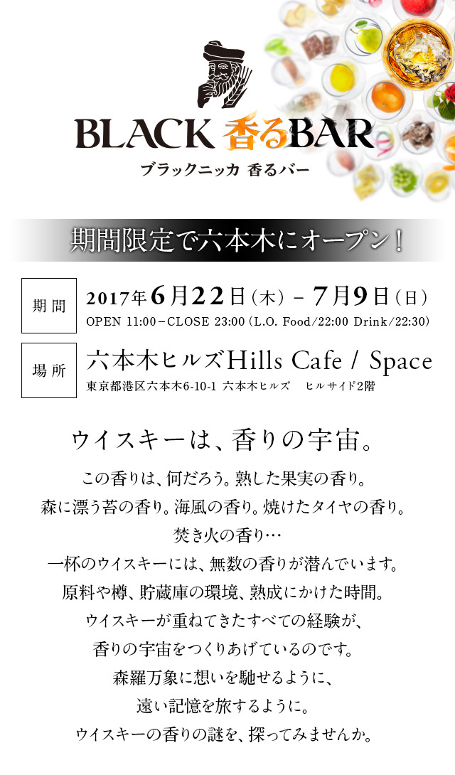 ブラックニッカ フリージングバー 期間限定でオープン！ 期間2017年6月22日（木）－7月9日（日） OPEN 11:00－CLOSE 23:00（L.O. Food/22:00 Drink/22:30） 場所六本木ヒルズHills Cafe / Space 東京都港区六本木6-10-1 六本木ヒルズ　ヒルサイド2階 ウイスキーは、香りの宇宙。この⾹りは、何だろう。熟した果実の⾹り。森に漂う苔の⾹り。海⾵の⾹り。焼けたタイヤの⾹り。焚き⽕の⾹り…⼀杯のウイスキーには、無数の⾹りが潜んでいます。原料や樽、貯蔵庫の環境、熟成にかけた時間。ウイスキーが重ねてきたすべての経験が、⾹りの宇宙をつくりあげているのです。森羅万象に想いを馳せるように、遠い記憶を旅するように。ウイスキーの⾹りの謎を、探ってみませんか。