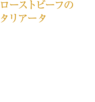 ローストビーフのタリアータ ブラックニッカ ディープブレンドで フランベした香り深い牛モモ肉と 新鮮野菜を、ディープブレンドを加えたバルサミコソースで。 ¥1,100（税込み）