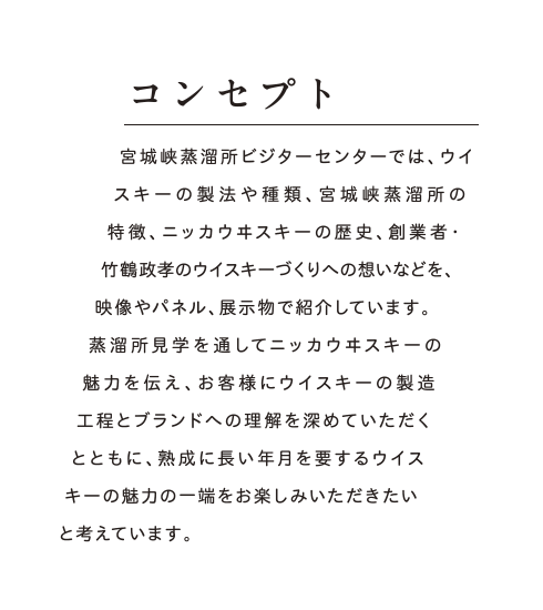 コンセプト：宮城峡蒸溜所ビジターセンターでは、ウイスキーの製法や種類、宮城峡蒸溜所の特徴、ニッカウヰスキーの歴史、創業者・竹鶴政孝のウイスキーづくりへの想いなどを、映像やパネル、展示物で紹介しています。蒸溜所見学を通してニッカウヰスキーの魅力を伝え、お客様にウイスキーの製造工程とブランドへの理解を深めていただくとともに、熟成に長い年月を要するウイスキーの魅力の一端をお楽しみいただきたいと考えています。