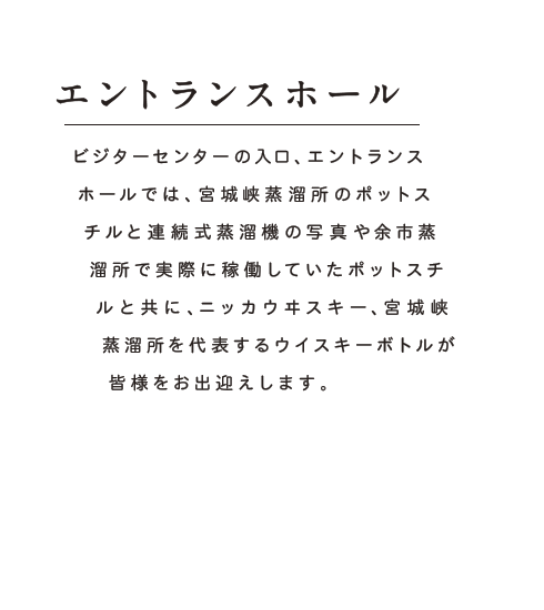 エントランスホール：ビジターセンターの入口、エントランスホールでは、宮城峡蒸溜所のポットスチルと連続式蒸溜機の写真や余市蒸溜所で実際に稼働していたポットスチルと共に、ニッカウヰスキー、宮城峡蒸溜所を代表するウイスキーボトルが皆様をお出迎えします。