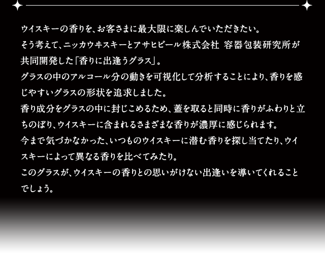 ウイスキーの香りを、お客さまに最大限に楽しんでいただきたい。そう考えて、ニッカウヰスキーとアサヒビール株式会社 容器包装研究所が共同開発した「香りに出逢うグラス」。グラスの中のアルコール分の動きを可視化して分析することにより、香りを感じやすいグラスの形状を追求しました。香り成分をグラスの中に封じこめるため、蓋を取ると同時に香りがふわりと立ちのぼり、ウイスキーに含まれるさまざまな香りが濃厚に感じられます。今まで気づかなかった、いつものウイスキーに潜む香りを探し当てたり、ウイスキーによって異なる香りを比べてみたり。このグラスが、ウイスキーの香りとの思いがけない出逢いを導いてくれることでしょう。