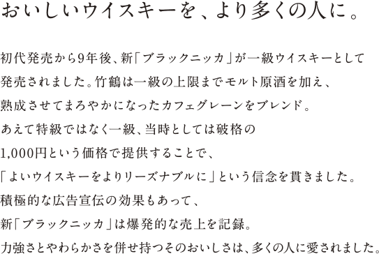 おいしいウイスキーを、より多くの人に。- 初代発売から9年後、新「ブラックニッカ」が一級ウイスキーとして発売されました。竹鶴は一級の上限までモルト原酒を加え、熟成させてまろやかになったカフェグレーンをブレンド。あえて特級ではなく一級、当時としては破格の1,000円という価格で提供することで、「よいウイスキーをよりリーズナブルに」という信念を貫きました。積極的な広告宣伝の効果もあって、新「ブラックニッカ」は爆発的な売上を記録。力強さとやわらかさを併せ持つそのおいしさは、多くの人に愛されました。