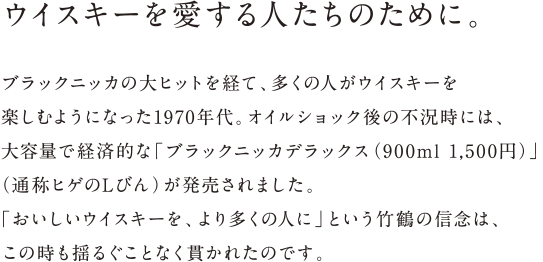 ウイスキーを愛する人たちのために。 - ブラックニッカの大ヒットを経て、多くの人がウイスキーを楽しむようになった1970年代。オイルショック後の不況時には、大容量で経済的な「ブラックニッカデラックス（900ml 1,500円）」（通称ヒゲのLびん）が発売されました。「おいしいウイスキーを、より多くの人に」という竹鶴の信念は、この時も揺るぐことなく貫かれたのです。