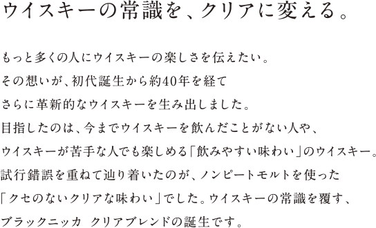 ウイスキーの常識を、クリアに変える。 - もっと多くの人にウイスキーの楽しさを伝えたい。その想いが、初代誕生から約40年を経てさらに革新的なウイスキーを生み出しました。目指したのは、今までウイスキーを飲んだことがない人や、ウイスキーが苦手な人でも楽しめる「飲みやすい味わい」のウイスキー。試行錯誤を重ねて辿り着いたのが、ノンピートモルトを使った「クセのないクリアな味わい」でした。ウイスキーの常識を覆す、ブラックニッカ クリアブレンドの誕生です。