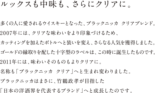 ルックスも中味も、さらにクリアに。 - 多くの人に愛されるウイスキーとなった、ブラックニッカ クリアブレンド。2007年には、クリアな味わいをより印象づけるため、カッティングを加えたボトルへと装いを変え、さらなる人気を獲得しました。ゴールドの縁取りを配した十字型のラベルは、この時に誕生したものです。2011年には、味わいそのものもよりクリアに。名称も「ブラックニッカ クリア」へと生まれ変わりました。ブラックニッカはまさに、竹鶴政孝が目指した「日本の洋酒界を代表するブランド」へと成長したのです。