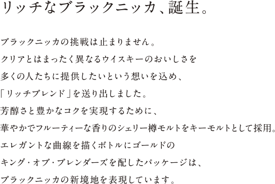 リッチなブラックニッカ、誕生。 - ブラックニッカの挑戦は止まりません。クリアとはまったく異なるウイスキーのおいしさを多くの人たちに提供したいという想いを込め、「リッチブレンド」を送り出しました。芳醇さと豊かなコクを実現するために、華やかでフルーティーな香りのシェリー樽モルトをキーモルトとして採用。エレガントな曲線を描くボトルにゴールドのキング・オブ・ブレンダーズを配したパッケージは、ブラックニッカの新境地を表現しています。