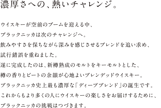 濃厚さへの、熱いチャレンジ。 - ウイスキーが空前のブームを迎える中、ブラックニッカは次のチャレンジへ。飲みやすさを保ちながら深みを感じさせるブレンドを追い求め、
試行錯誤を重ねました。遂に完成したのは、新樽熟成のモルトをキーモルトとした、樽の香りとピートの余韻が心地よいブレンデッドウイスキー。ブラックニッカ史上最も濃厚な「ディープブレンド」の誕生です。これからもより多くの人にウイスキーの楽しさをお届けするために、ブラックニッカの挑戦はつづきます。