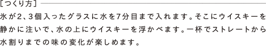 ［つくり方］氷が2、3個入ったグラスに水を7分目まで入れます。そこにウイスキーを静かに注いで、水の上にウイスキーを浮かべます。一杯でストレートから水割りまでの味の変化が楽しめます。