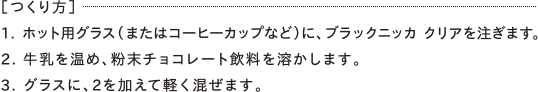 ［つくり方］1. ホット用グラス（またはコーヒーカップなど）に、ブラックニッカ クリアを注ぎます。2. 牛乳を温め、粉末チョコレート飲料を溶かします。3. グラスに、2を加えて軽く混ぜます。