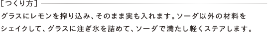 ［つくり方］グラスにレモンを搾り込み、そのまま実も入れます。ソーダ以外の材料をシェイクして、グラスに注ぎ氷を詰めて、ソーダで満たし軽くステアします。