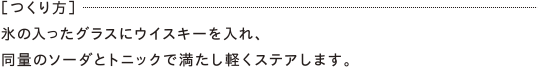 ［つくり方］氷の入ったグラスにウイスキーを入れ、同量のソーダとトニックで満たし軽くステアします。