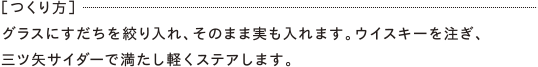 ［つくり方］グラスにすだちを絞り入れ、そのまま実も入れます。ウイスキーを注ぎ、三ツ矢サイダーで満たし軽くステアします。