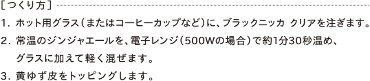 ［つくり方］1. ホット用グラス（またはコーヒーカップなど）に、ブラックニッカ クリアを注ぎます。2. 常温のジンジャエールを、電子レンジ（500Wの場合）で約1分30秒温め、 グラスに加えて軽く混ぜます。3. 黄ゆず皮をトッピングします。