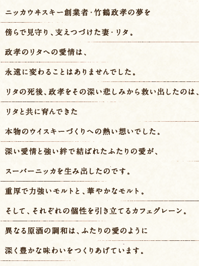 ニッカウヰスキー創業者・竹鶴政孝の夢を傍らで見守り、支えつづけた妻・リタ。政孝のリタへの愛情は、永遠に変わることはありませんでした。リタの死後、政孝をその深い悲しみから救い出したのは、リタと共に育んできた本物のウイスキーづくりへの熱い想いでした。深い愛情と強い絆で結ばれたふたりの愛が、スーパーニッカを生み出したのです。重厚で力強いモルトと、華やかなモルト。そして、それぞれの個性を引き立てるカフェグレーン。異なる原酒の調和は、ふたりの愛のように深く豊かな味わいをつくりあげています。