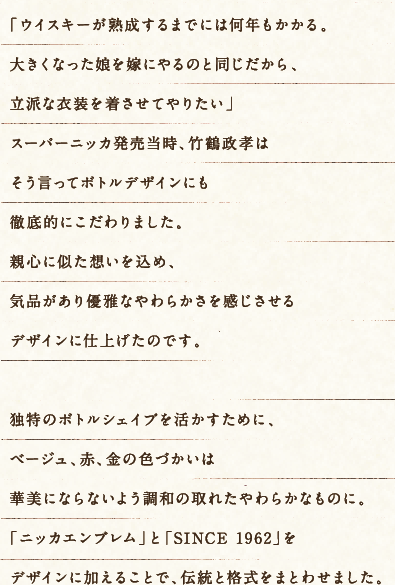 「ウイスキーが熟成するまでには何年もかかる。大きくなった娘を嫁にやるのと同じだから、立派な衣装を着させてやりたい」スーパーニッカ発売当時、竹鶴政孝はそう言ってボトルデザインにも徹底的にこだわりました。親心に似た想いを込め、気品があり優雅なやわらかさを感じさせるデザインに仕上げたのです。独特のボトルシェイプを活かすために、ベージュ、赤、金の色づかいは華美にならないよう調和の取れたやわらかなものに。「ニッカエンブレム」と「SINCE 1962」をデザインに加えることで、伝統と格式をまとわせました。