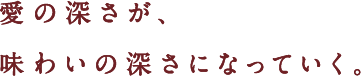 愛の深さが、味わいの深さになっていく。