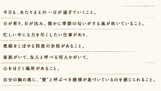 今日も、あたりまえの一日が過ぎていくこと。日が昇り、日が沈み、微かに季節の匂いがする風が吹いていること。忙しい中にも力を尽くしたい仕事があり、愚痴をこぼせる程度の余裕があること。家族がいて、友人と呼べる何人かがいて、心をほどく場所があること。自分の胸の奥に、“愛”と呼ぶべき感情が息づいているのを感じられること。