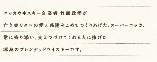 ニッカウヰスキー創業者 竹鶴政孝が亡き妻リタへの愛と感謝をこめてつくりあげた、スーパーニッカ。常に寄り添い、支えつづけてくれる人に捧げた渾身のブレンデッドウイスキーです。