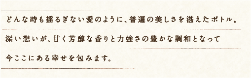 どんな時も揺るぎない愛のように、普遍の美しさを湛えたボトル。深い想いが、甘く芳醇な香りと力強さの豊かな調和となって今ここにある幸せを包みます。