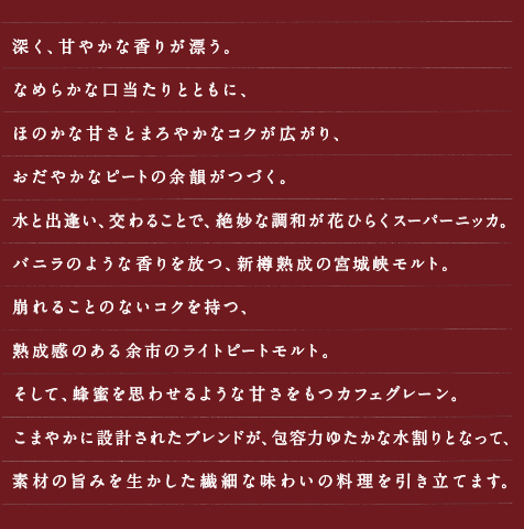 深く、甘やかな香りが漂う。なめらかな口当たりとともに、ほのかな甘さとまろやかなコクが広がり、おだやかなピートの余韻がつづく。水と出逢い、交わることで、絶妙な調和が花ひらくスーパーニッカ。バニラのような香りを放つ、新樽熟成の宮城峡モルト。崩れることのないコクを持つ、熟成感のある余市のライトピートモルト。そして、蜂蜜を思わせるような甘さをもつカフェグレーン。こまやかに設計されたブレンドが、包容力ゆたかな水割りとなって、素材の旨みを生かした繊細な味わいの料理を引き立てます。