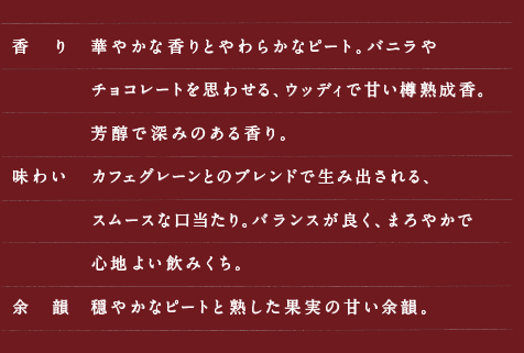 【香　り】華やかな香りとやわらかなピート。バニラやチョコレートを思わせる、ウッディで甘い樽熟成香。芳醇で深みのある香り。【味わい】カフェグレーンとのブレンドで生み出される、スムースな口当たり。バランスが良く、まろやかで心地よい飲みくち。【余　韻】穏やかなピートと熟した果実の甘い余韻。