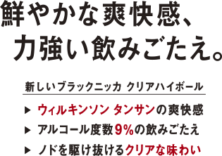 鮮やかな爽快感、力強い飲みごたえ。 - 新しいブラックニッカ クリアハイボール /ウィルキンソン タンサンの爽快感/アルコール度数9％の飲みごたえ/  ノドを駆け抜けるクリアな味わい/