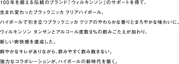 100年を超える伝統のブランド「ウィルキンソン」のサポートを得て、生まれ変わったブラックニッカ クリアハイボール。ハイボールで引き立つブラックニッカ クリアのやわらかな香りとまろやかな味わいに、ウィルキンソン タンサンとアルコール度数9％の飲みごたえが加わり、新しい爽快感を達成した。鮮やかなキレがありながら、飲みやすく飲み飽きない。強力なコラボレーションが、ハイボールの新時代を築く。