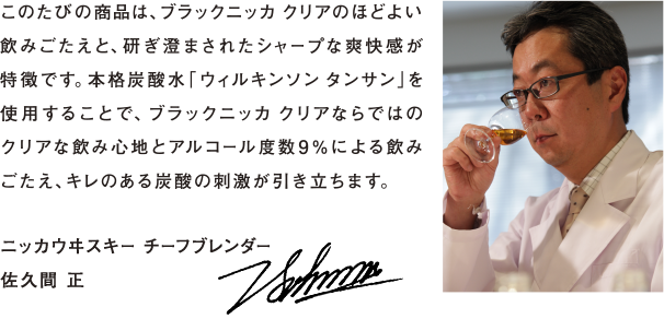 このたびの商品は、ブラックニッカ クリアのほどよい飲みごたえと、研ぎ澄まされたシャープな爽快感が特徴です。本格炭酸水「ウィルキンソン タンサン」を使用することで、ブラックニッカ クリアならではのクリアな飲み心地とアルコール度数9％による飲みごたえ、キレのある炭酸の刺激が引き立ちます。 - ニッカウヰスキー チーフブレンダー　佐久間 正