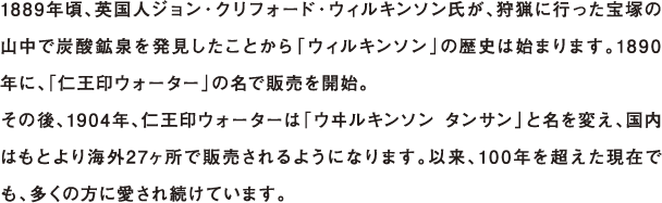 1889年頃、英国人ジョン・クリフォード・ウィルキンソン氏が、狩猟に行った宝塚の山中で炭酸鉱泉を発見したことから「ウィルキンソン」の歴史は始まります。1890年に、「仁王印ウォーター」の名で販売を開始。その後、1904年、仁王印ウォーターは「ウヰルキンソン タンサン」と名を変え、国内はもとより海外27ヶ所で販売されるようになります。以来、100年を超えた現在でも、多くの方に愛され続けています。