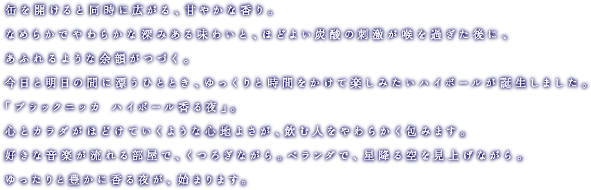 缶を開けると同時に広がる、甘やかな香り。なめらかでやわらかな深みある味わいと、ほどよい炭酸の刺激が喉を過ぎた後に、あふれるような余韻がつづく。今日と明日の間に漂うひととき、ゆっくりと時間をかけて楽しみたいハイボールが誕生しました。「ブラックニッカ ハイボール香る夜」。心とカラダがほどけていくような心地よさが、飲む人をやわらかく包みます。好きな音楽が流れる部屋で、くつろぎながら。ベランダで、星降る空を見上げながら。ゆったりと豊かに香る夜が、始まります。