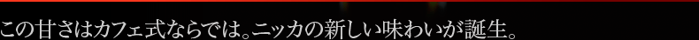 この甘さはカフェ式ならでは。ニッカの新しい味わいが誕生。