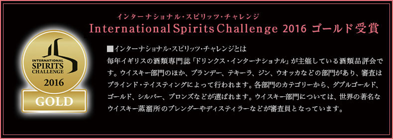 インターナショナル・スピリッツ・チャレンジ International Spirits Challenge2016 ゴールド受賞　■インターナショナル・スピリッツ・チャレンジとは毎年イギリスの酒類専門誌「ドリンクス・インターナショナル」が主催している酒類品評会です。ウイスキー部門のほか、ブランデー、テキーラ、ジン、ウオッカなどの部門があり、審査はブラインド・テイスティングによって行われます。各部門のカテゴリーから、ダブルゴールド、ゴールド、シルバー、ブロンズなどが選ばれます。ウイスキー部門については、世界の著名なウイスキー蒸溜所のブレンダーやディスティラーなどが審査員となっています。