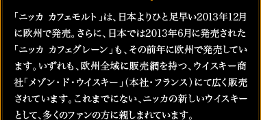 「ニッカ カフェモルト」は、日本よりひと足早い2013年12月に欧州で発売。さらに、日本では2013年6月に発売された「ニッカ カフェグレーン」も、その前年に欧州で発売しています。いずれも、欧州全域に販売網を持つ、ウイスキー商社「メゾン・ド・ウイスキー」（本社・フランス）にて広く販売されています。これまでにない、ニッカの新しいウイスキーとして、多くのファンの方に親しまれています。