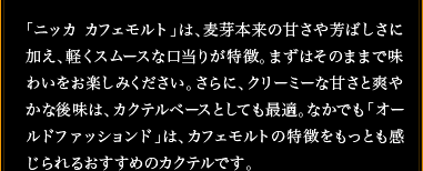 「ニッカ カフェモルト」は、麦芽本来の甘さや芳ばしさに加え、軽くスムースな口当りが特徴。まずはそのままで味わいをお楽しみください。さらに、クリーミーな甘さと爽やかな後味は、カクテルベースとしても最適。なかでも「オールドファッションド」は、カフェモルトの特徴をもっとも感じられるおすすめのカクテルです。